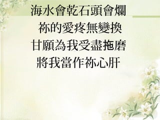 海水會乾石頭會爛
祢的愛疼無變換
甘願為我受盡拖磨
將我當作祢心肝

 