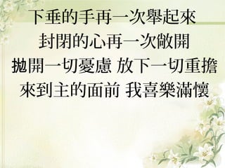 下垂的手再一次舉起來
封閉的心再一次敞開
拋開一切憂慮 放下一切重擔
來到主的面前 我喜樂滿懷

 