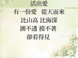 活出愛
有一份愛 從天而來
比山高 比海深
測不透 摸不著
卻看得見

 