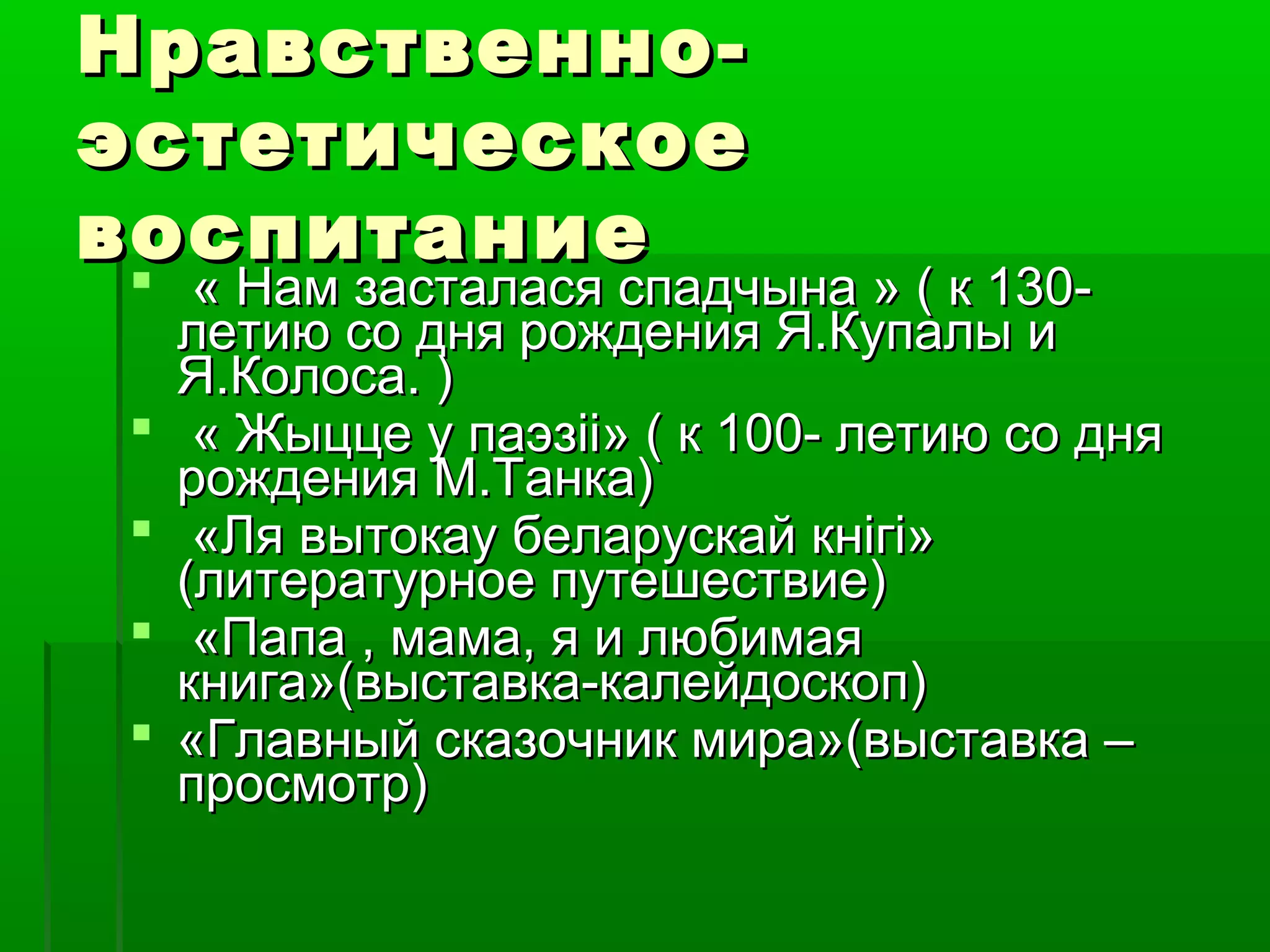 Нравственноэстетическое
воспитание






« Нам засталася спадчына » ( к 130летию со дня рождения Я.Купалы и
Я.Колоса. )
« Жыцце у паэзіі» ( к 100- летию со дня
рождения М.Танка)
«Ля вытокау беларускай кнігі»
(литературное путешествие)
«Папа , мама, я и любимая
книга»(выставка-калейдоскоп)
«Главный сказочник мира»(выставка –
просмотр)

 