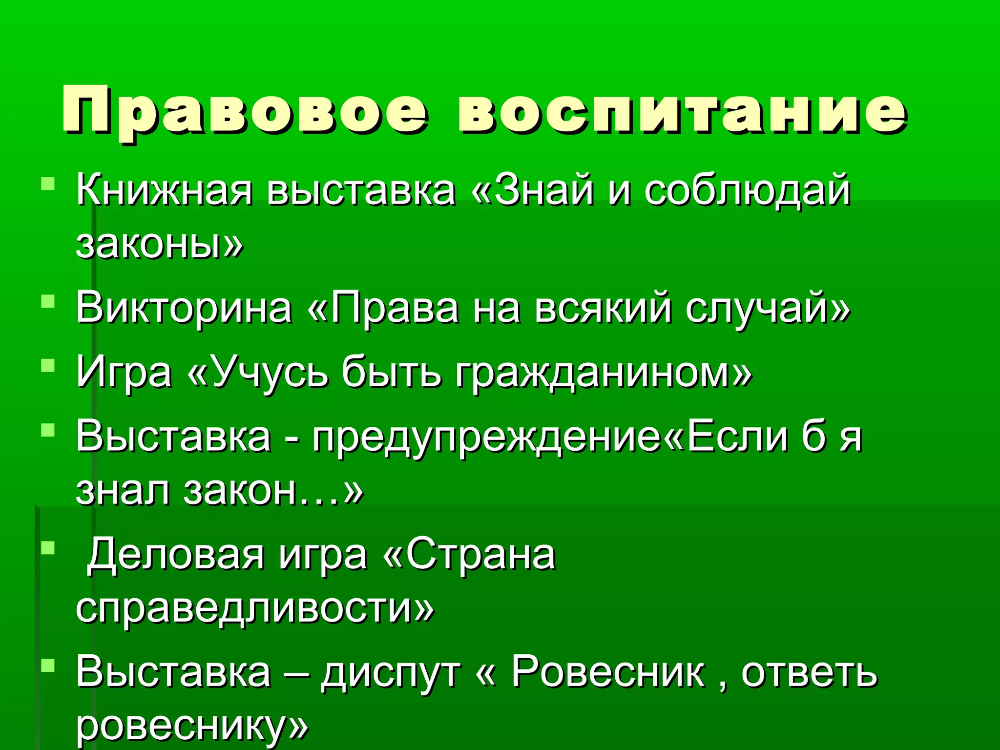 Правовое воспитание
 Книжная выставка «Знай и соблюдай
законы»
 Викторина «Права на всякий случай»
 Игра «Учусь быть гражданином»
 Выставка - предупреждение«Если б я
знал закон…»
 Деловая игра «Страна
справедливости»
 Выставка – диспут « Ровесник , ответь
ровеснику»

 