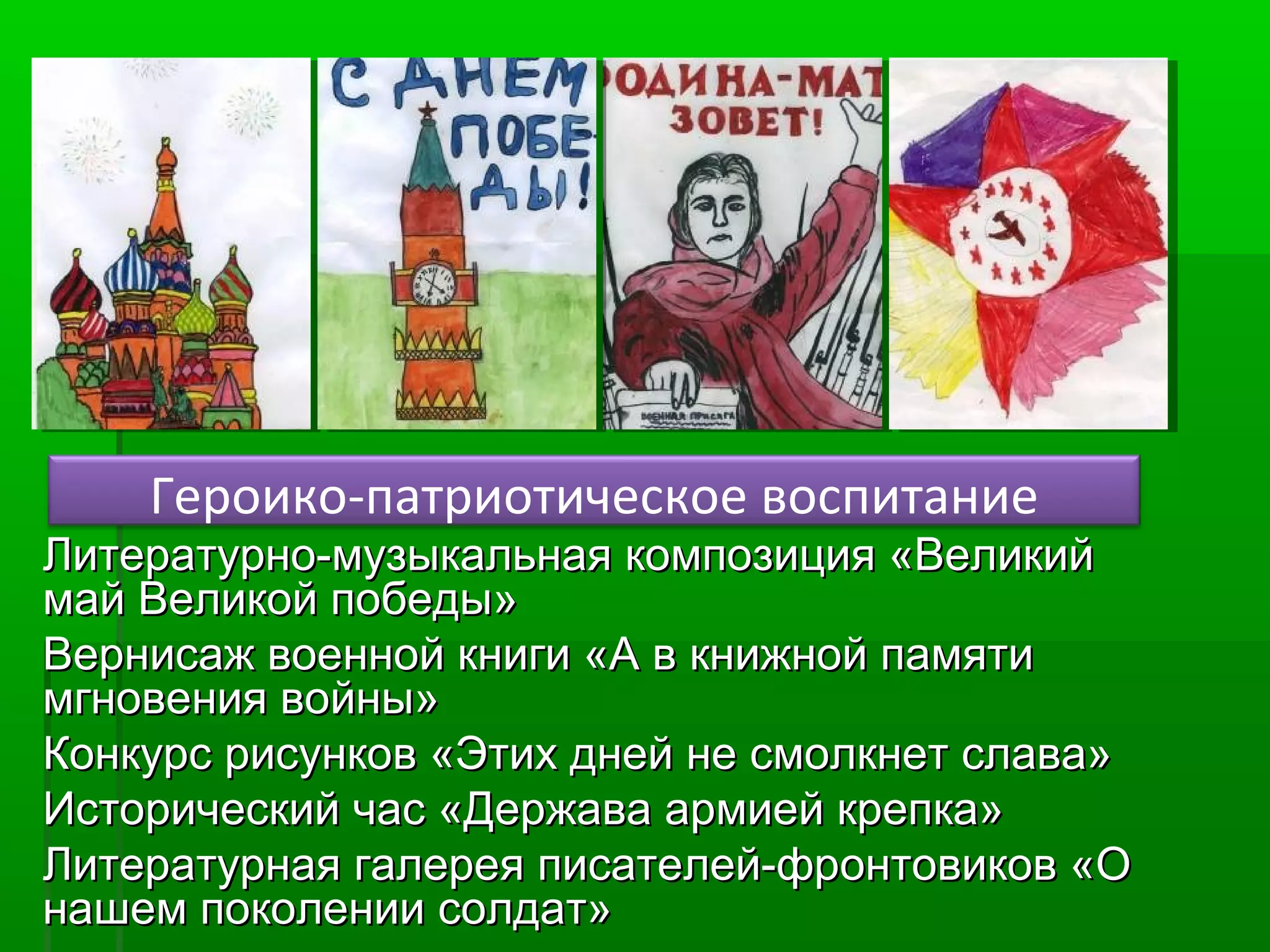Героико-патриотическое воспитание

Литературно-музыкальная композиция «Великий
май Великой победы»
Вернисаж военной книги «А в книжной памяти
мгновения войны»
Конкурс рисунков «Этих дней не смолкнет слава»
Исторический час «Держава армией крепка»
Литературная галерея писателей-фронтовиков «О
нашем поколении солдат»

 