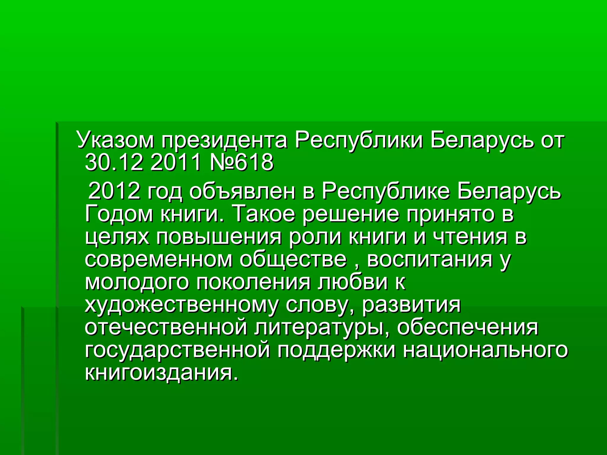 Указом президента Республики Беларусь от
30.12 2011 №618
2012 год объявлен в Республике Беларусь
Годом книги. Такое решение принято в
целях повышения роли книги и чтения в
современном обществе , воспитания у
молодого поколения любви к
художественному слову, развития
отечественной литературы, обеспечения
государственной поддержки национального
книгоиздания.

 