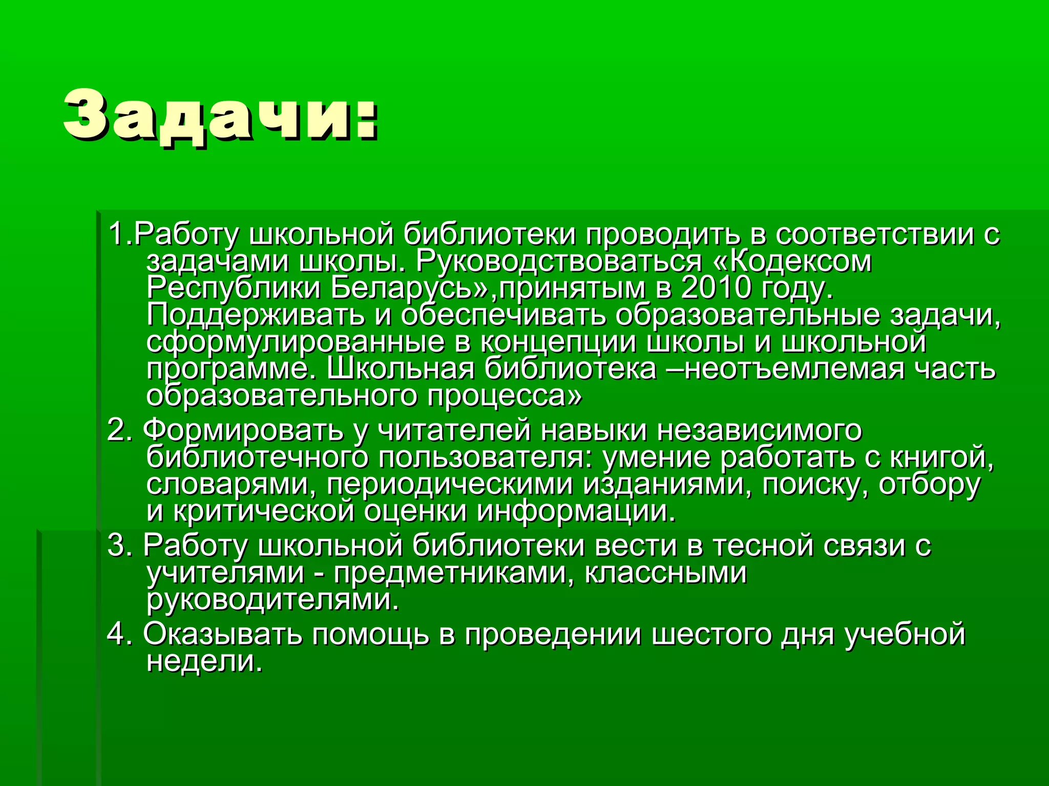 Задачи:
1.Работу школьной библиотеки проводить в соответствии с
задачами школы. Руководствоваться «Кодексом
Республики Беларусь»,принятым в 2010 году.
Поддерживать и обеспечивать образовательные задачи,
сформулированные в концепции школы и школьной
программе. Школьная библиотека –неотъемлемая часть
образовательного процесса»
2. Формировать у читателей навыки независимого
библиотечного пользователя: умение работать с книгой,
словарями, периодическими изданиями, поиску, отбору
и критической оценки информации.
3. Работу школьной библиотеки вести в тесной связи с
учителями - предметниками, классными
руководителями.
4. Оказывать помощь в проведении шестого дня учебной
недели.

 
