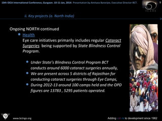 10th IDCA International Conference, Gurgaon. 10-11 Jan, 2014 . Presentation by Amitava Banerjee, Executive Director-BCT.
​

ii. Key projects (a. North India)

Ongoing NORTH continued
 Health
Eye care initiatives primarily includes regular Cataract
Surgeries being supported by State Blindness Control
Program.
 Under State’s Blindness Control Program BCT

conducts around 6000 cataract surgeries annually,
 We are present across 5 districts of Rajasthan for
conducting cataract surgeries through Eye Camps,
 During 2012-13 around 100 camps held and the OPD
figures are 13783 , 5295 patients operated.

www.bctngo.org

Adding colors to development since 1962

9

 