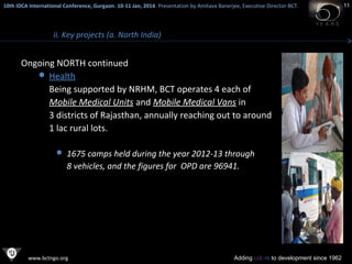 10th IDCA International Conference, Gurgaon. 10-11 Jan, 2014 . Presentation by Amitava Banerjee, Executive Director-BCT.
​

ii. Key projects (a. North India)

Ongoing NORTH continued
 Health
Being supported by NRHM, BCT operates 4 each of
Mobile Medical Units and Mobile Medical Vans in
3 districts of Rajasthan, annually reaching out to around
1 lac rural lots.
 1675 camps held during the year 2012-13 through

8 vehicles, and the figures for OPD are 96941.

www.bctngo.org

Adding colors to development since 1962

11

 