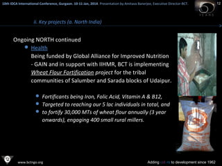 10th IDCA International Conference, Gurgaon. 10-11 Jan, 2014 . Presentation by Amitava Banerjee, Executive Director-BCT.
​

ii. Key projects (a. North India)

Ongoing NORTH continued
 Health
Being funded by Global Alliance for Improved Nutrition
- GAIN and in support with IIHMR, BCT is implementing
Wheat Flour Fortification project for the tribal
communities of Salumber and Sarada blocks of Udaipur.
 Fortificants being Iron, Folic Acid, Vitamin A & B12,
 Targeted to reaching our 5 lac individuals in total, and
 to fortify 30,000 MTs of wheat flour annually (3 year

onwards), engaging 400 small rural millers.

www.bctngo.org

Adding colors to development since 1962

12

 