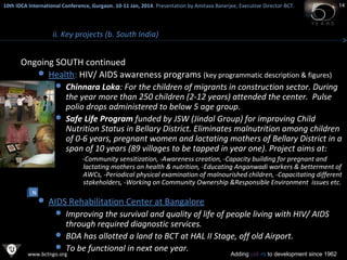 10th IDCA International Conference, Gurgaon. 10-11 Jan, 2014 . Presentation by Amitava Banerjee, Executive Director-BCT.
​

14

ii. Key projects (b. South India)

Ongoing SOUTH continued
 Health: HIV/ AIDS awareness programs (key programmatic description & figures)
 Chinnara Loka: For the children of migrants in construction sector. During

the year more than 250 children (2-12 years) attended the center. Pulse
polio drops administered to below 5 age group.
 Safe Life Program funded by JSW (Jindal Group) for improving Child
Nutrition Status in Bellary District. Eliminates malnutrition among children
of 0-6 years, pregnant women and lactating mothers of Bellary District in a
span of 10 years (89 villages to be tapped in year one). Project aims at:
-Community sensitization, -Awareness creation, -Capacity building for pregnant and
lactating mothers on health & nutrition, -Educating Anganwadi workers & betterment of
AWCs, -Periodical physical examination of malnourished children, -Capacitating different
stakeholders, -Working on Community Ownership &Responsible Environment issues etc.
N

 AIDS Rehabilitation Center at Bangalore
 Improving the survival and quality of life of people living with HIV/ AIDS

through required diagnostic services.
 BDA has allotted a land to BCT at HAL II Stage, off old Airport.
 To be functional in next one year.

www.bctngo.org

Adding colors to development since 1962

 