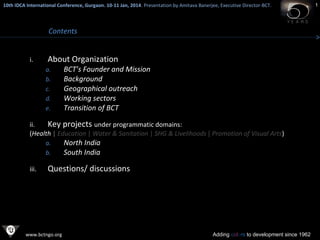 10th IDCA International Conference, Gurgaon. 10-11 Jan, 2014 . Presentation by Amitava Banerjee, Executive Director-BCT.
​

Contents
i.

About Organization
a.
b.
c.
d.
e.

BCT’s Founder and Mission
Background
Geographical outreach
Working sectors
Transition of BCT

ii.
Key projects under programmatic domains:
(Health | Education | Water & Sanitation | SHG & Livelihoods | Promotion of Visual Arts)
a.
North India
b.
South India
iii.

Questions/ discussions

www.bctngo.org

Adding colors to development since 1962

1

 