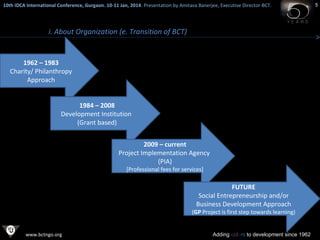 10th IDCA International Conference, Gurgaon. 10-11 Jan, 2014 . Presentation by Amitava Banerjee, Executive Director-BCT.
​

i. About Organization (e. Transition of BCT)

1962 – 1983
Charity/ Philanthropy
Approach
1984 – 2008
Development Institution
(Grant based)
2009 – current
Project Implementation Agency
(PIA)
[Professional fees for services]

FUTURE
Social Entrepreneurship and/or
Business Development Approach

(GP Project is first step towards learning)

www.bctngo.org

Adding colors to development since 1962

5

 
