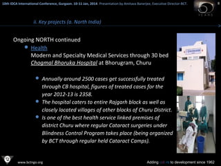 10th IDCA International Conference, Gurgaon. 10-11 Jan, 2014 . Presentation by Amitava Banerjee, Executive Director-BCT.
​

ii. Key projects (a. North India)

Ongoing NORTH continued
 Health
Modern and Specialty Medical Services through 30 bed
Chogmal Bhoruka Hospital at Bhorugram, Churu
 Annually around 2500 cases get successfully treated

through CB hospital, figures of treated cases for the
year 2012-13 is 2358.
 The hospital caters to entire Rajgarh block as well as
closely located villages of other blocks of Churu District.
 Is one of the best health service linked premises of
district Churu where regular Cataract surgeries under
Blindness Control Program takes place (being organized
by BCT through regular held Cataract Camps).

www.bctngo.org

Adding colors to development since 1962

8

 