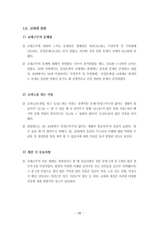 1.6. 교대제 관련
1)
 교대근무에 대하여 느끼는 문제점은 생체리듬 파괴(35.4%), 수면부족 및 수면방해
(26.8%), 건강문제(23.2%) 등이 꼽혔고, 이러한 건강 관련 문제가 전체의 85.4%에 달
했다.
 교대근무의 문제에 대해서 연령별로 나누어 분석하였을 때도, 중요한 1~3위의 순서는
같았고, 20대 이하에서도 건강문제가 교대제로 발생하는 중요한 문제로 존재하고 있었
다. 40대에서는 50대 이상보다도 ‘수면부족 및 수면방해’, '건강문제'를 교대제로 발생되
는 문제로 응답한 비율이 높기도 해 전체적으로 건강 관련된 문제가 심각하였다.

2)
 초과노동(잔업, 특근 등)을 하는 이유는 경제적인 문제(‘연장근무수당 없이는 생활이 힘
들어서“ 37.2% + ‘벌 수 있을 때 더 벌어두기 위해’ 19.1%)가 업무 관련 이유(‘내가 빠
지면 전체 작업이 중단되므로’ 22.2% + ‘물량이 많아서’ 17.6%)보다 많은 비중을 차지
했다.
 연령별로는 30, 40대에서 ‘연장근무수당 없이는 생활이 힘들어서’의 응답이 높았다. ‘벌
수 있을 때 더 벌어두기 위해’는 20, 30대에서 응답이 두드려져 미래에 대한 막연한 두
려움 및 철강업종 일을 계속 할 수 있을지에 대한 부담감 등이 반영된 것으로 보인다.

3)
 교대근무가 다른 형태로 개선된다고 할 때 중요사항은 설문 문항 9개 중 5개의 평균 점
수가 6점 이상이었다. 현장의 다양한 이해를 보여주듯 모든 요인들을 골고루 선택했으며,
그 중 6점 이상으로 좀더 많은 지목을 받은 부분은 임금이 삭감, 노동 강도 강화, 비정규
직 확산, 연속되는 야간근무 일수, 야간근무 횟수 등 이다. 교대제 개선은 이러한 다양한
부문에 대한 종합적인 접근이 필요하다.

- 98 -

 