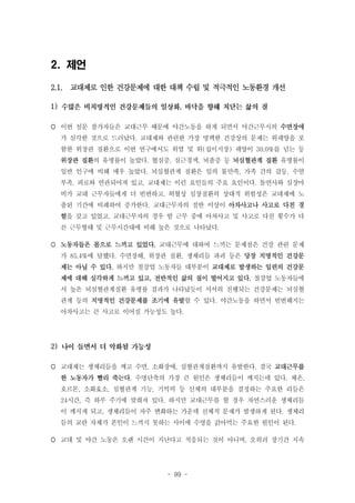 2. 제언
2.1. 교대제로 인한 건강문제에 대한 대책 수립 및 적극적인 노동환경 개선
1)

,

 이번 설문 참가자들은 교대근무 때문에 야간노동을 하게 되면서 야간근무시의 수면장애
가 심각한 것으로 드러났다. 교대제와 관련한 가장 명백한 건강상의 문제는 위궤양을 포
함한 위장관 질환으로 이번 연구에서도 위염 및 위(십이지장) 궤양이 30.0%를 넘는 등
위장관 질환의 유병률이 높았다. 협심증, 심근경색, 뇌졸증 등 뇌심혈관계 질환 유병률이
일반 인구에 비해 매우 높았다. 뇌심혈관계 질환은 일의 불만족, 가족 간의 갈등, 수면
부족, 피로와 연관되어져 있고, 교대제는 이런 요인들의 주요 요인이다. 돌연사와 심장마
비가 교대 근무자들에게 더 빈번하고, 허혈성 심장질환의 상대적 위험성은 교대제에 노
출된 기간에 비례하여 증가한다. 교대근무자의 절반 이상이 아차사고나 사고로 다친 경
험을 갖고 있었고, 교대근무자의 경우 밤 근무 중에 아차사고 및 사고로 다친 횟수가 다
른 근무형태 및 근무시간대에 비해 높은 것으로 나타났다.
 노동자들은 몸으로 느끼고 있었다. 교대근무에 대하여 느끼는 문제점은 건강 관련 문제
가 85.4%에 달했다. 수면장해, 위장관 질환, 생체리듬 파괴 등은 당장 치명적인 건강문
제는 아닐 수 있다. 하지만 철강업 노동자들 대부분이 교대제로 발생하는 일련의 건강문
제에 대해 심각하게 느끼고 있고, 전반적인 삶의 질이 떨어지고 있다. 철강업 노동자들에
서 높은 뇌심혈관계질환 유병률 결과가 나타났듯이 서서히 진행되는 건강문제는 뇌심혈
관계 등의 치명적인 건강문제를 조기에 유발할 수 있다. 야간노동을 하면서 빈번해지는
아차사고는 큰 사고로 이어질 가능성도 높다.

2)
 교대제는 생체리듬을 깨고 수면, 소화장애, 심혈관계질환까지 유발한다. 결국 교대근무를
한 노동자가 빨리 죽는다. 수명단축의 가장 큰 원인은 생체리듬이 깨지는데 있다. 체온,
호르몬, 소화효소, 심혈관계 기능, 기억력 등 신체의 대부분을 결정하는 주요한 리듬은
24시간, 즉 하루 주기에 맞춰져 있다. 하지만 교대근무를 할 경우 자연스러운 생체리듬
이 깨지게 되고, 생체리듬이 자주 변화하는 가운데 신체적 문제가 발생하게 된다. 생체리
듬의 교란 자체가 본인이 느끼지 못하는 사이에 수명을 갉아먹는 주요한 원인이 된다.
 교대 및 야간 노동은 오랜 시간이 지난다고 적응되는 것이 아니며, 오히려 장기간 지속

- 99 -

 
