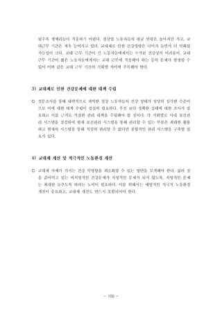 될수록 생체리듬이 적응하기 어렵다. 철강업 노동자들의 평균 연령은 높아져만 가고, 교
대근무 기간은 계속 늘어가고 있다. 교대제로 인한 건강영향은 나이가 들면서 더 악화될
가능성이 크다. 교대 근무 기간이 긴 노동자들에게서는 누적된 건강상의 어려움이, 교대
근무 기간이 짧은 노동자들에게서는 교대 근무에 적응해야 하는 등의 문제가 발생할 수
있어 이와 같은 교대 근무 기간의 지회별 차이에 주목해야 한다.

3)
 설문조사를 통해 대략적으로 파악한 철강 노동자들의 건강 상태가 상당히 심각한 수준이
므로 이에 대한 대책 수립이 절실히 필요하다. 우선 보다 정확한 실태에 대한 조사가 필
요하고 이를 근거로 적절한 관리 대책을 수립해야 할 것이다. 각 지회별로 사내 보건관
리 시스템을 점검하여 현재 보건관리 시스템을 통해 관리할 수 있는 부분은 최대한 활용
하고 현재의 시스템을 통해 적절히 관리할 수 없다면 종합적인 관리 시스템을 구축할 필
요가 있다.

4)
 교대제 자체가 가지는 건강 악영향을 최소화할 수 있는 방안을 모색해야 한다. 삶의 질
을 갉아먹고 있는 비치명적인 건강문제가 치명적인 문제가 되지 않도록, 치명적인 문제
는 최대한 늦추도록 하려는 노력이 필요하다. 이를 위해서는 예방적인 적극적 노동환경
개선이 중요하고, 교대제 개선도 반드시 포함되어야 한다.

- 100 -

 