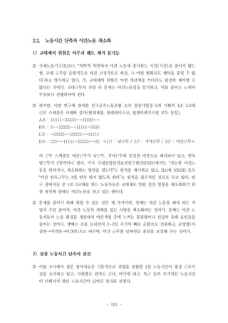 2.2. 노동시간 단축과 야간노동 최소화
1)
 국제노동기구(ILO)는 “의학적 측면에서 야간 노동에 종사하는 시간(기간)을 줄이지 않는
한, 교대 근무를 순환식으로 하건 고정적으로 하건, 그 어떤 변화로도 해악을 줄일 수 없
다”라고 명시하고 있다. 즉, 교대제의 위험은 어떤 개선책을 쓰더라도 완전히 제거할 수
없다는 것이다. 교대근무의 가장 큰 문제는 야간노동임을 인식하고, 이를 줄이는 노력이
무엇보다 선행되어야 한다.
 하지만, 이번 연구에 참여한 전국금속노동조합 소속 철강사업장 6개 지회의 4조 3교대
근무 스케줄은 아래와 같다(현대제철, 현대하이스코, 현대비앤지스틸 모두 동일).
A조 : 11111-33333--22222-B조 : 3--22222--11111-3333
C조 : -33333--22222--11111
D조 : 222--11111-33333--22 <1근 : 낮근무 / 2근 : 저녁근무 / 3근 : 야간근무>
이 근무 스케줄은 야간근무가 낮근무, 저녁근무와 동일한 비중으로 배치되어 있고, 연속
밤근무가 5일씩이나 된다. 미국 국립산업안전보건연구원(NIOSH)에서는 “가능한 야간노
동을 안하거나, 최소화하는 방안을 찾는다”는 원칙을 제시하고 있고, ILO와 NIOSH 모두
“야간 연속근무는 3일 연속 하지 않도록 한다”는 원칙을 필수적인 것으로 두고 있다. 연
구 참여자들 중 4조 3교대를 하는 노동자들은 교대제로 인한 건강 영향을 최소화하기 위
한 원칙에 반하는 야간노동을 하고 있는 셈이다.
 문제를 줄이기 위해 취할 수 있는 것은 세 가지이다. 첫째는 야간 노동을 해야 하는 작
업자 수를 줄여서, 야간 노동의 피해를 입는 사람을 최소화하는 것이다. 둘째는 야간 노
동자들의 노동 환경을 개선하여 야간작업 중에 느끼는 불편함이나 건강의 유해 요인들을
줄이는 것이다. 셋째는 조를 늘리면서 2~3일 주기의 빠른 순환으로 전환하고, 순방향(아
침반→저녁반→야간반)으로 바꾸며, 야간 근무한 날짜만큼 휴일을 보장해 주는 것이다.

2)
 이번 조사에서 설문 참여자들은 기본적으로 잔업을 포함한 1일 노동시간이 법정 근로시
간을 초과하고 있고, 지회별로 편차도 크다. 여기에 대근, 특근 등의 추가적인 노동시간
이 더해져서 한달 노동시간이 길어진 결과를 보였다.

- 101 -

 