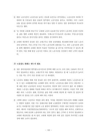  한달 노동시간이 노동강도를 높이는 중요한 요인으로 분석되었고, 노동조건의 차이와 무
관하게 현 수준보다 평균 25%의 업무량과 노동시간을 줄이고, 야간에는 다시 그보다
10% 정도를 줄여야 심각한 피로를 겪지 않고 일할 수 있다는 설문 참여자들의 목소리가
나오기도 했다.
 ‘덜 가혹한 교대제 만들기’나 ‘교대제 노동자 보호하기’를 넘어서 노동자의 건강과 인간다
운 삶을 향한 교대제 개선이 필요하다. 국제노동기구(ILO)의 권고대로 주당노동시간을
줄이고 야간노동 종사기간을 줄이는 방법을 강구하여야 한다.
 교대제 개선에서 중요한 것은 교대근무로 인한 건강영향을 최소화하기위한 실질 노동시
간의 단축이다. 주당 근무일 수나 주당 노동시간에 상한선을 두고, 하루 노동시간의 길이
를 함께 제한하여 교대제 개선의 목표인 '인간다운 삶 살기'를 이루어나갈 수 있도록 해
야 한다. 이를 위해 법정 노동시간 이하로 1일 노동시간을 설정하기 위한 노력이 필요하
다.

3)
 설문 참여자들에게 업무량(노동시간)과 인력에 대한 요구도 조사 결과, 130%의 추가 인
력이 필요하다고 하였고, 교대근무가 다른 형태로 개선된다고 할 때 ‘노동강도가 높아지
는 것을 막는 것’이 가장 중요한 요구 중 하나였다.
 노동강도 완화를 위해 가장 중요한 것은 인력 충원이며, 교대제의 개선도 노동강도를 줄
일 수 있는 교대형태인가를 고려해야 한다. 하지만, 노동강도를 완화 시키는 원동력은 그
에 대한 현장 노동자들의 모아진 목소리이다. 현장의 힘이 모아지지 않은 채 진행되는
개선은 노동강도 완화를 목표한 바대로 바꾸고 유지해나가기 어렵다는 사실은 익히 경험
해온 바다. 노동강도 완화, 인간다운 삶을 위한 교대제 개선에 한 사람의 열 걸음과 열
사람의 한 걸음을 모두 소중히 해야 하는 이유다
 그밖에 출퇴근 조건이나 작업장 내의 환경, 식사를 개선하여 야간노동의 피해를 보완하
는 방법이 있겠다. 이번 기초 실태조사를 통해 노동환경의 구체적인 어려움까지 들여다
보기는 어려웠지만 철강 업종의 노동 환경이 열악하다는 사실은 널리 알려진 사실이기도
하다. 캐나다 국립산업안전보건센터에서는 '고도의 정신 집중을 해야 하거나, 신체적으로
힘들거나, 유해 물질에 노출되어야 하는 일의 경우는 짧은 근무와 긴 휴식이 필요하다'고
교대제 개선의견을 낸 바 있다. 교대제 개선에 있어 이와 같은 철강의 특이적인 노동환
경에 대한 고려가 필요하다.

- 102 -

 