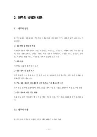 2. 연구의 방법과 내용

2.1. 연구의 방법

본 연구조사는 설문조사를 주축으로 진행되었다. 전체적인 연구는 다음과 같은 과정으로 진
행되었다.
○ 설문개발 및 설문지 확정
기초인적사항과 사회경제적 조건, 노동시간, 작업조건, 노동강도, 교대제 실태, 수면건강 평
가, 일반 질환(소화기, 심혈관) 발생, 기존 질환의 악화(천식, 고혈압, 당뇨, 우울증), 삶의
질, 여가시간 활용 정도, 가정생활, 사회적 건강이 주요 내용
○ 설문조사
지회별로 조합원 설문 참여 조직
○ 설문 분석 및 결과 보고
설문 문항별 기초 통계 분석 및 핵심 변수 간 교차분석 실시 후 주요 설문 분석 결과와 실
천제언을 담은 결과 보고
○ 주요 설문 결과와 실천제언에 대한 토론을 거쳐 후속대책 마련
주요 설문 결과와 실천제언에 대한 토론을 거쳐 수렴한 내용을 포함하여 최종 보고서 작성
○ 연구 결과에 대한 선전 활동
주요 연구 결과 정리하여 웹 선전 및 현장 선전물 배포, 연구 결과 사회화를 위한 토론회 실
시

2.2. 연구의 내용

본 연구조사 과정에서 사용한 설문의 핵심 내용은 다음과 같다.

- 10 -

 