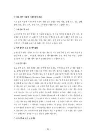 ○ 기초 인적 사항과 사회경제적 조건
기초 인적 사항과 사회경제적 조건에 관한 설문 문항은 연령, 성별, 출생 연도, 결혼 상태,
흡연, 음주, 운동, 소속, 부서, 직위, 노동조합내 역할 등으로 구성되어 있다.
○ 노동기간 및 시간
노동기간에 관한 설문 문항은 현 직장의 입사년도, 현 직장 이외의 철강업종 근무 기간, 철
강업종 총 종사기간 중 교대근무 기간 등으로 구성되어 있다. 최근 3개월간 하루 평균 노동
시간, 1주일 평균 노동시간(조출, 연장, 특근 포함), 한달 평균 대근과 특근 횟수, 한달 평균
잔업시간, 근무형태, 출퇴근에 걸리는 시간 등으로 구성되어 있다.
‧
○ 사회경제적 조건 및 여가생활
성과급을 포함한 1년간의 총 임금, 월 평균 잔업 및 특근 관련 수당 등 임금 관련 문항과 집
안일(가사 및 육아), 가족관계, 사회생활 및 여가생활(여행, 운동, 레저, 각종 모임), 경제적
필요충족 정도 등 생활 만족 정도와 관련된 문항으로 구성되어 있다.
○ 수면건강 평가
평소 수면 습관, 수면 관련한 증상, 수면에 대한 만족도, 수면장애로 인한 낮 활동 방해 여
부, 수면문제에 대한 주변 사람들이나 본인의 걱정 여부, 불면증 자가진단, 주간 졸음증, 작
업 중 사고 경험 등으로 구성되어 있다. 주간 졸음증은 대한수면연구학회의 한국형 주간졸음
증 자가평가표(Epworth Sleepiness Scale-Korean version)를 이용하였다. 총 8개 항목에
대하여 ‘전혀 졸리지 않다(0점)’, ‘가끔 졸음에 빠진다(1점)’, ‘종종 졸음에 빠진다(2점)’, ‘자
주 졸음에 빠진다(3점)’ 중 하나를 고른 뒤 점수들을 합산하여 총점을 계산한다. 총점이 10
점 미만이면 정상, 10점부터 13점 이하면 주간 졸음증 의심, 14점부터 18점 이하면 중등도
의 주간 졸음증, 19점 이상이면 중증 주간 졸음증으로 평가한다. 10점 이상인 경우 수면장
애의 가능성이 있으므로 전문가 상담이 필요하다. 불면증을 평가하기 위해 사용한 도구는
Insomnia Severity Index (ISI)이다. Morin 등(1993)에 의해 개발된 이 도구는 불면증의 정
도를 1)수면개시의 어려움 2)수면유지의 어려움 3)깨어나기 어려움 4)수면 만족도 5)낮시
간 기능 장애 6)감지된 불면증의 심각도 7)수면에 대한 걱정 수준의 7항목으로 나누어 평가
하는 것이 특징이다. 각 항목별로 0~3점을 부여하고 각 항목별 점수를 합산한다. 0-7점이
면 유의할만한 불면증이 없다, 8-14점이면 약간의 불면증경향이 있다, 15-21점이면 중등도
의 불면증이 있다, 22-28점이면 심한 불면증이 있다고 평가한다. 15점 이상인 경우 임상적
으로 불면증으로 생각할 수 있고, 전문가 상담이 필요하다.
○ 교대근무에 의한 건강영향

- 11 -

 