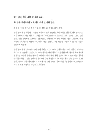 1.2. 기초 인적 사항 및 생활 습관
1)
설문 참여자들의 기초 인적 사항 및 생활 습관은 [표 2]와 같다.
설문 참여자 중 무응답 145명을 제외하고 전부 남성이었으며 여성은 없었다. 연령별로는 30
대가 39.9%로 가장 많았고 그 다음으로 40대(22.8%) 〉50대(20.1%) 〉20대(17.2%) 순이
었다. 설문 참여자의 70.6%는 기혼이었고, 부양가족 수(본인 제외)는 평균 2.8명으로 ‘부양
가족이 3인’이라는 비율이 40.7%로 가장 많았다. 4인 이상을 부양하고 있다는 응답도
23.2%에 달했다.
설문 참여자 중 39.8%는 현재 흡연 중이었고, 35.6%는 담배를 피운 적이 없었다. 47.7%는
주 1~2회 운동하고 있었고 30.4%는 운동을 하지 않는다고 응답했는데, 건강을 유지하는데
효과적인 수준의 운동은 통상 주 3회 이상 땀이 몸에 배일 정도의 강도로 30분 이상 지속하
는 것을 뜻한다. 설문 참여자들 중 이와 같은 운동을 주 3회 이상 하고 있는 경우는 21.8%
였다. 음주의 경우 거의 마시지 않거나, 한 달에 2~3번 가량 마신다는 응답이 50.6%이었고
주 3회 이상 마신다는 응답은 10.9%였다.

- 16 -

 