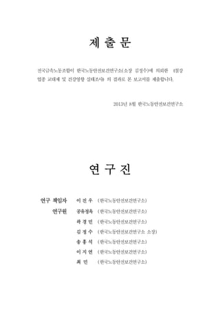 제출문
전국금속노동조합이 한국노동안전보건연구소(소장 김정수)에 의뢰한 《철강
업종 교대제 및 건강영향 실태조사》의 결과로 본 보고서를 제출합니다.

2013년 8월 한국노동안전보건연구소

연구진
연구 책임자
연구원

이진우

(한국노동안전보건연구소)

공유정옥 (한국노동안전보건연구소)
곽경민

(한국노동안전보건연구소)

김정수

(한국노동안전보건연구소 소장)

송홍석

(한국노동안전보건연구소)

이지연

(한국노동안전보건연구소)

최 민

(한국노동안전보건연구소)

 