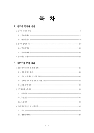 목 차
Ⅰ. 연구의 목적과 방법
1. 연구의 배경과 목적 ·························································································································· 7
1.1. 연구의 배경 ······························································································································ 7
1.2. 연구의 목적 ······························································································································ 9
2. 연구의 방법과 내용 ························································································································ 10
2.1. 연구의 방법 ··························································································································· 10
2.2. 연구의 내용 ··························································································································· 10
3. 연구 사업 경과 ······························································································································· 13

Ⅱ. 설문조사 분석 결과
1. 설문 참여자 분포 및 인적 특성 ···································································································· 15
1.1. 설문 참여자 분포 ·················································································································· 15
1.2. 기초 인적 사항 및 생활 습관 ······························································································· 16
1.3. 지회별 기초 인적 사항 및 생활 습관 ·················································································· 18
1.4. 고용 관련 특성 ······················································································································ 20
2. 근무형태와 노동시간 ······················································································································ 23
2.1. 근무형태 ································································································································· 23
2.2. 노동기간 ································································································································· 27
2.3. 노동시간 ································································································································· 30
3. 사회 경제적 조건 및 여가생활 ······································································································ 36
3.1. 임금 ········································································································································ 36
3.2. 생활의 만족도 ························································································································ 40

- 1 -

 