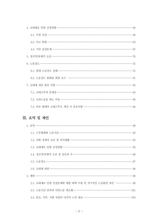 4. 교대제로 인한 건강영향 ················································································································· 46
4.1. 수면 건강 ······························································································································· 46
4.2. 사고 위험 ······························································································································· 63
4.3. 기타 건강문제 ························································································································ 67
5. 정신적/육체적 소진 ························································································································· 70
6. 노동강도 ·········································································································································· 75
6.1. 현재 노동강도 상태 ··············································································································· 75
6.2. 노동강도 완화를 위한 요구 ································································································ 81
7. 교대제 개선 관련 사항 ··················································································································· 84
7.1. 교대근무의 문제점 ················································································································· 84
7.2. 초과노동을 하는 이유 ··········································································································· 86
7.3. 다른 형태의 교대근무로 개선 시 중요사항 ········································································· 88

Ⅲ. 요약 및 제언
1. 요약 ················································································································································· 90
1.1. 근무형태와 노동시간 ············································································································· 93
1.2. 사회 경제적 조건 및 여가생활 ····························································································· 93
1.3. 교대제로 인한 건강영향 ········································································································ 93
1.4. 정신적/육체적 소진 및 동료의 수 ························································································ 96
1.5. 노동강도 ································································································································· 97
1.6. 교대제 관련 ··························································································································· 98
2. 제언 ················································································································································· 99
2.1. 교대제로 인한 건강문제에 대한 대책 수립 및 적극적인 노동환경 개선 ························ 99
2.2. 노동시간 단축과 야간노동 최소화 ····················································································· 101
2.3. 본조, 지부, 지회 차원의 다각적 노력 필요 ······································································· 103

- 2 -

 