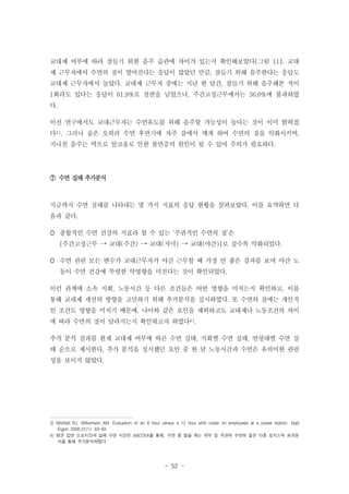 교대제 여부에 따라 잠들기 위한 음주 습관에 차이가 있는지 확인해보았다[그림 11]. 교대
제 근무자에서 수면의 질이 떨어진다는 응답이 많았던 만큼, 잠들기 위해 음주한다는 응답도
교대제 근무자에서 높았다. 교대제 근무자 중에는 지난 한 달간, 잠들기 위해 음주해본 적이
1회라도 있다는 응답이 61.9%로 절반을 넘었으나, 주간고정근무에서는 36.0%에 불과하였
다.
이전 연구에서도 교대근무자는 수면유도를 위해 음주할 가능성이 높다는 것이 이미 밝혀졌
다3). 그러나 술은 오히려 수면 후반기에 자주 잠에서 깨게 하여 수면의 질을 악화시키며,
지나친 음주는 역으로 알코올로 인한 불면증의 원인이 될 수 있어 주의가 필요하다.

⑦ 수면 실태 추가분석

지금까지 수면 실태를 나타내는 몇 가지 지표의 응답 현황을 살펴보았다. 이를 요약하면 다
음과 같다.
 종합적인 수면 건강의 지표라 할 수 있는 ‘주관적인 수면의 질’은
[주간고정근무 → 교대(주간) → 교대(저녁) → 교대(야간)]로 갈수록 악화되었다.
 수면 관련 모든 변수가 교대근무자가 야간 근무할 때 가장 안 좋은 결과를 보여 야간 노
동이 수면 건강에 뚜렷한 악영향을 미친다는 것이 확인되었다.
이런 관계에 소속 지회, 노동시간 등 다른 조건들은 어떤 영향을 미치는지 확인하고, 이를
통해 교대제 개선의 방향을 고민하기 위해 추가분석을 실시하였다. 또 수면의 질에는 개인적
인 조건도 영향을 미치기 때문에, 나이와 같은 요인을 제외하고도 교대제나 노동조건의 차이
에 따라 수면의 질이 달라지는지 확인하고자 하였다4).
추가 분석 결과를 현재 교대제 여부에 따른 수면 실태, 지회별 수면 실태, 연령대별 수면 실
태 순으로 제시한다. 추가 분석을 실시했던 요인 중 한 달 노동시간과 수면은 유의미한 관련
성을 보이지 않았다.

3) Mitchell RJ, Williamson AM. Evaluation of an 8 hour versus a 12 hour shift roster on employees at a power station. Appl
Ergon 2000;31(1): 83-93
4) 평균 입면 소요시간과 실제 수면 시간은 ANCOVA를 통해, 수면 중 잠을 깨는 여부 및 주관적 수면의 질은 다중 로지스틱 회귀분
석을 통해 추가분석하였다.

- 52 -

 