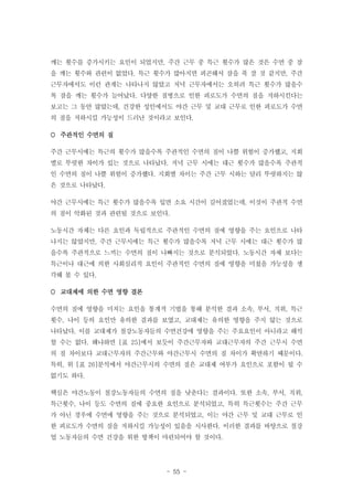 깨는 횟수를 증가시키는 요인이 되었지만, 주간 근무 중 특근 횟수가 많은 것은 수면 중 잠
을 깨는 횟수와 관련이 없었다. 특근 횟수가 많아지면 피곤해서 잠을 푹 잘 것 같지만, 주간
근무자에서도 이런 관계는 나타나지 않았고 저녁 근무자에서는 오히려 특근 횟수가 많을수
록 잠을 깨는 횟수가 늘어났다. 다양한 질병으로 인한 피로도가 수면의 질을 저하시킨다는
보고는 그 동안 많았는데, 건강한 성인에서도 야간 근무 및 교대 근무로 인한 피로도가 수면
의 질을 저하시킬 가능성이 드러난 것이라고 보인다.
 주관적인 수면의 질
주간 근무시에는 특근의 횟수가 많을수록 주관적인 수면의 질이 나쁠 위험이 증가했고, 지회
별로 뚜렷한 차이가 있는 것으로 나타났다. 저녁 근무 시에는 대근 횟수가 많을수록 주관적
인 수면의 질이 나쁠 위험이 증가했다. 지회별 차이는 주간 근무 시와는 달리 뚜렷하지는 않
은 것으로 나타났다.
야간 근무시에는 특근 횟수가 많을수록 입면 소요 시간이 길어졌었는데, 이것이 주관적 수면
의 질이 악화된 것과 관련될 것으로 보인다.
노동시간 자체는 다른 요인과 독립적으로 주관적인 수면의 질에 영향을 주는 요인으로 나타
나지는 않았지만, 주간 근무시에는 특근 횟수가 많을수록 저녁 근무 시에는 대근 횟수가 많
을수록 주관적으로 느끼는 수면의 질이 나빠지는 것으로 분석되었다. 노동시간 자체 보다는
특근이나 대근에 의한 사회심리적 요인이 주관적인 수면의 질에 영향을 미쳤을 가능성을 생
각해 볼 수 있다.
 교대제에 의한 수면 영향 결론
수면의 질에 영향을 미치는 요인을 통계적 기법을 통해 분석한 결과 소속, 부서, 직위, 특근
횟수, 나이 등의 요인만 유의한 결과를 보였고, 교대제는 유의한 영향을 주지 않는 것으로
나타났다. 이를 교대제가 철강노동자들의 수면건강에 영향을 주는 주요요인이 아니라고 해석
할 수는 없다. 왜냐하면 [표 25]에서 보듯이 주간근무자와 교대근무자의 주간 근무시 수면
의 질 차이보다 교대근무자의 주간근무와 야간근무시 수면의 질 차이가 확연하기 때문이다.
특히, 위 [표 26]분석에서 야간근무시의 수면의 질은 교대제 여부가 요인으로 포함이 될 수
없기도 하다.
핵심은 야간노동이 철강노동자들의 수면의 질을 낮춘다는 결과이다. 또한 소속, 부서, 직위,
특근횟수, 나이 등도 수면의 질에 중요한 요인으로 분석되었고, 특히 특근횟수는 주간 근무
가 아닌 경우에 수면에 영향을 주는 것으로 분석되었고, 이는 야간 근무 및 교대 근무로 인
한 피로도가 수면의 질을 저하시킬 가능성이 있음을 시사한다. 이러한 결과를 바탕으로 철강
업 노동자들의 수면 건강을 위한 방책이 마련되어야 할 것이다.

- 55 -

 