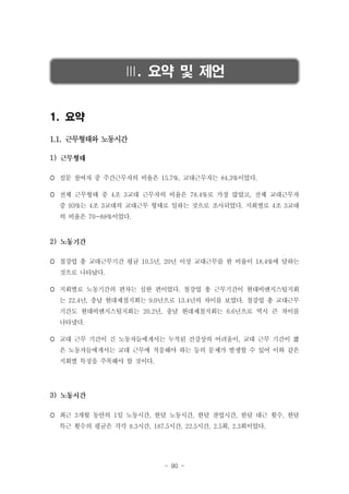 Ⅲ. 요약 및 제언
1. 요약
1.1. 근무형태와 노동시간
1)
 설문 참여자 중 주간근무자의 비율은 15.7%, 교대근무자는 84.3%이었다.
 전체 근무형태 중 4조 3교대 근무자의 비율은 78.4%로 가장 많았고, 전체 교대근무자
중 93%는 4조 3교대의 교대근무 형태로 일하는 것으로 조사되었다. 지회별로 4조 3교대
의 비율은 70~88%이었다.

2)
 철강업 총 교대근무기간 평균 10.5년, 20년 이상 교대근무를 한 비율이 18.4%에 달하는
것으로 나타났다.
 지회별로 노동기간의 편차는 심한 편이었다. 철강업 총 근무기간이 현대비앤지스틸지회
는 22.4년, 충남 현대제철지회는 9.0년으로 13.4년의 차이를 보였다. 철강업 총 교대근무
기간도 현대비앤지스틸지회는 20.2년, 충남 현대제철지회는 6.6년으로 역시 큰 차이를
나타냈다.
 교대 근무 기간이 긴 노동자들에게서는 누적된 건강상의 어려움이, 교대 근무 기간이 짧
은 노동자들에게서는 교대 근무에 적응해야 하는 등의 문제가 발생할 수 있어 이와 같은
지회별 특징을 주목해야 할 것이다.

3)
 최근 3개월 동안의 1일 노동시간, 한달 노동시간, 한달 잔업시간, 한달 대근 횟수, 한달
특근 횟수의 평균은 각각 8.3시간, 187.5시간, 22.5시간, 2.5회, 2.3회이었다.

- 90 -

 