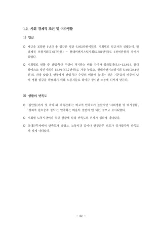 1.2. 사회 경제적 조건 및 여가생활
1)
 세금을 포함한 1년간 총 임금은 평균 6,962만원이었다. 지회별로 임금차가 심했는데, 현
대제철 포항지회(7,617만원) ~ 현대비앤지스틸지회(5,304만원)로 2천여만원의 차이가
있었다.
 지회별로 연봉 중 잔업·특근 수당이 차지하는 비율 차이가 심하였다(6.4~12.8%). 현대
하이스코 당진지회가 12.8%(67.7만원)로 가장 높았고, 현대비앤지스틸지회 6.4%(28.4만
원)로 가장 낮았다. 연봉에서 잔업․특근 수당의 비율이 높다는 것은 기본급의 비중이 낮
아 생활 임금을 확보하기 위해 노동자들로 하여금 장시간 노동에 나서게 만든다.

2)
 ‘집안일(가사 및 육아)과 가족관계’는 비교적 만족도가 높았지만 ‘사회생활 및 여가생활’,
‘경제적 필요충족 정도’는 만족하는 비율이 절반이 안 되는 것으로 조사되었다.
 지회별 노동시간이나 임금 상황에 따라 만족도의 편차가 심하게 나타났다.
 교대근무자에서 만족도가 낮았고, 노동시간 길이나 연장근무 빈도가 증가할수록 만족도
가 낮게 나타났다.

- 92 -

 