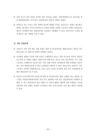  실제 사고로 다친 요인을 분석한 결과 나이(20, 30대), 지회(현대하이스코 당진지회, 충
남 현대제철지회), 부서(공무, 표면/열처리, 제강)가 관련이 있었다.
 아차사고 또는 사고로 다친 경험의 횟수에 영향을 미치는 요인으로는 낮에는 대근횟수,
밤에는 대근횟수, 부서가 통계적으로 유의한 결과를 보였다. 노동시간 자체의 부담보다는
대근이 증가함에 따른 사회심리적인 요인들이 작용했을 수 있고, 연속적으로 노동을 해
야 한다는 점도 영향을 미칠 수 있다.

3)
 교대근무 이후 진단 받은 질병 중에는 위염 및 위(십이지장) 궤양(30.0%), 역류성 식도
염(21.6%) 등 소화기계 질병의 유병률이 높았다.
 뇌심혈관 질환의 주요한 위험 요인인 고혈압이나 당뇨는 일반 인구보다 적은데, 협심증,
심근경색 등 심혈관 질환은 일반인구에 비해 높은 것으로 보여 모순적이다. 이는 철강
노동자들 고혈압이나 당뇨와 같은 만성 질환 이외의 뇌심혈관계 질환 유병률을 높일수
있는 여러 위험요인들에 더 많이 노출되었기 때문일 수 있다. 야간노동과 교대근무, 직무
스트레스, 열악한 작업환경(고온, 소음), 높은 소진감, 동료와의 갈등 등이 뇌심혈관계 질
환의 위험요인이 될 수 있다.
 2011년 금속수면연구와 비교할 때 위염 및 위(십이지장) 궤양, 고혈압, 당뇨, 협심증, 심
근경색, 뇌졸중(뇌출혈‧뇌경색) 등의 모든 질병에서 이번 연구 설문참여자의 유병률이 높
았다. 두 연구 대상자들의 평균 연령이 큰 차이가 없었기 때문에 질병 유병률로 비교한
전반적인 건강 상태는 철강업 노동자들이 다른 금속노동자들 보다 좋지 않다고 판단할
수 있다.

- 95 -

 