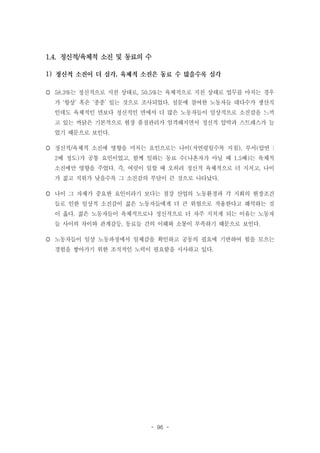 1.4. 정신적/육체적 소진 및 동료의 수
1)

,

 58.3%는 정신적으로 지친 상태로, 50.5%는 육체적으로 지친 상태로 업무를 마치는 경우
가 ‘항상’ 혹은 ‘종종’ 있는 것으로 조사되었다. 설문에 참여한 노동자들 대다수가 생산직
인데도 육체적인 면보다 정신적인 면에서 더 많은 노동자들이 일상적으로 소진감을 느끼
고 있는 까닭은 기본적으로 현장 품질관리가 엄격해지면서 정신적 압박과 스트레스가 늘
었기 때문으로 보인다.
 정신적/육체적 소진에 영향을 미치는 요인으로는 나이(저연령일수록 지침), 부서(압연 :
2배 정도)가 공통 요인이었고, 함께 일하는 동료 수(나혼자가 아닐 때 1.5배)는 육체적
소진에만 영향을 주었다. 즉, 여럿이 일할 때 오히려 정신적 육체적으로 더 지치고, 나이
가 젊고 직위가 낮을수록 그 소진감의 부담이 큰 것으로 나타났다.
 나이 그 자체가 중요한 요인이라기 보다는 철강 산업의 노동환경과 각 지회의 현장조건
들로 인한 일상적 소진감이 젊은 노동자들에게 더 큰 위험으로 작용한다고 해석하는 것
이 옳다. 젊은 노동자들이 육체적으로나 정신적으로 더 자주 지치게 되는 이유는 노동자
들 사이의 차이와 관계갈등, 동료들 간의 이해와 소통이 부족하기 때문으로 보인다.
 노동자들이 일상 노동과정에서 일체감을 확인하고 공동의 필요에 기반하여 힘을 모으는
경험을 쌓아가기 위한 조직적인 노력이 필요함을 시사하고 있다.

- 96 -

 
