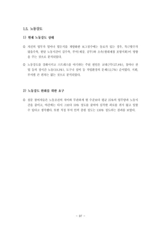 1.5. 노동강도
1)
 자신의 업무가 얼마나 힘든지를 계량화한 보그점수에는 동료가 있는 경우, 특근횟수가
많을수록, 한달 노동시간이 길수록, 부서(제강, 공무)와 소속(현대제철 포항지회)이 영향
을 주는 것으로 분석되었다.
 노동강도를 강화시키고 스트레스를 야기하는 주된 원인은 교대근무(27.8%), 철야나 잔
업 등의 장시간 노동(19.3%), 도구나 설비 등 작업환경의 문제(12.7%) 순서였다. 지회,
부서별 큰 편차는 없는 것으로 분석되었다.

2)
 설문 참여자들은 노동조건의 차이와 무관하게 현 수준보다 평균 25%의 업무량과 노동시
간을 줄이고, 야간에는 다시 그보다 10% 정도를 줄여야 심각한 피로를 겪지 않고 일할
수 있다고 생각했다. 또한 적정 부서 인력 충원 정도는 130% 정도라는 결과를 보였다.

- 97 -

 