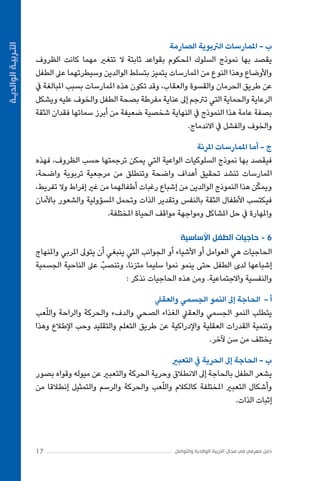 ‫ج - أما املمارسات املرنة‬
‫فيقصد بها نموذج السلوكيات الواعية التي يمكن ترجمتها حسب الظروف، فهذه‬
‫املمارسات تنشد تحقيق أهداف واضحة وتنطلق من مرجعية تربوية واضحة،‬
‫ّ‬
‫ويمكن هذا النموذج الوالدين من إشباع رغبات أطفالهما من غري إفراط وال تفريط،‬
‫فيكتسب األطفال الثقة بالنفس وتقدير الذات وتحمل املسؤولية والشعور باألمان‬
‫واملهارة يف حل املشاكل ومواجهة مواقف الحياة املختلفة.‬
‫6 - حاجيات الطفل األساسية‬
‫الحاجيات هي العوامل أو األشياء أو الجوانب التي ينبغي أن يتوىل املربي واملنهاج‬
‫إشباعها لدى الطفل حتى ينمو نموا سليما متزنا، وتنصبّ عىل الناحية الجسمية‬
‫والنفسية واالجتماعية. ومن هذه الحاجيات نذكر :‬
‫أ - الحاجة إىل النمو الجسمي والعقيل‬
‫ّ‬
‫يتطلب النمو الجسمي والعقيل الغذاء الصحي والدفء والحركة والراحة واللعب‬
‫وتنمية القدرات العقلية واإلدراكية عن طريق التعلم والتقليد وحب اإلطالع وهذا‬
‫يختلف من سن آلخر.‬
‫ب - الحاجة إىل الحرية يف التعبري‬
‫يشعر الطفل بالحاجة إىل االنطالق وحرية الحركة والتعبري عن ميوله وقواه بصور‬
‫ّ‬
‫وأشكال التعبري املختلفة كالكالم واللعب والحركة والرسم والتمثيل إنطالقا من‬
‫إثبات الذات.‬

‫دليل معرفي في مجال التربية الوالدية والتواصل‬

‫71‬

‫التـربيـة الوالديـة‬

‫ب - املمارسات الرتبوية الصارمة‬
‫يقصد بها نموذج السلوك املحكوم بقواعد ثابتة ال تتغري مهما كانت الظروف‬
‫واألوضاع وهذا النوع من املمارسات يتميز بتسلط الوالدين وسيطرتهما عىل الطفل‬
‫عن طريق الحرمان والقسوة والعقاب، وقد تكون هذه املمارسات بسبب املبالغة يف‬
‫الرعاية والحماية التي ترتجم إىل عناية مفرطة بصحة الطفل والخوف عليه ويشكل‬
‫بصفة عامة هذا النموذج يف النهاية شخصية ضعيفة من أبرز سماتها فقدان الثقة‬
‫والخوف والفشل يف االندماج.‬

 