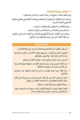 ‫7 - الطفل و شبكة األنترنات‬
‫يجد الطفل متعة و تشويقا من خالل اللعب و الرتاسل والتخاطب.‬
‫و يعترب عديد األطفال و املراهقني أن تعاملهم مع الفضاء اإلفرتايض يتعلق بمجالهم‬
‫الشخيص املحاط بالرسية.‬

‫	•يميل األطفال و املراهقون لإلستكشاف و البحث .‬
‫	• قد يتعرضون العتداءات و استغالالت و مؤثرات متنوعة .‬
‫	•يحتاج عديد األولياء ملساعدة أبنائهم يف التعامل مع الفضاء السرباني. فالعديد‬
‫من هؤالء األبناء عىل وعي بعجز أوليائهم عىل مراقبتهم.‬
‫نصائح توجيهية‬

‫	•أن يكون األولياء قدوة ألبنائهم يف التعامل الرشيد مع شبكة األنرتنات‬

‫	•التحاور الدائم مع األبناء و تعريفهم بفوائد األنرتنات و آفاق استخدامها‬
‫وما تساهم به يف تنمية مواهبهم و هواياتهم‬
‫	•الحرص عىل استخدام مواقع تناسب هوايات األبناء وقدراتهم‬

‫	•حث األبناء لتحديد وقت معني لتصفح األنرتنات تحقيقا للموازنة الزمنية‬
‫بني األرسة و الدراسة و الهوايات املختلفة‬
‫ّ‬
‫	•حث األبناء عىل تحديد الهدف و السري يف اتجاه تحقيقه عند استعمال‬
‫األنرتنات‬
‫	•تجنب أن يكون الحاسوب يف مكان معزول والحرص عىل وضعه يف مكان‬
‫يمكن لألولياء اإلطالع عىل ما يتصفحه الطفل من مواقع‬
‫	•مرافقة الطفل ومشاركته لفرتات مختلفة‬

‫	•تلقني الطفل املهارات الحياتية كإثبات الذات ومهارة حل النزاعات وقول‬
‫ال والتفاوض وأساليب الحوار وذلك بشكل مبسط‬

‫83‬

‫المساعد في مجال التربية الوالدية‬

 