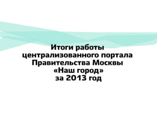 Итоги работы
централизованного портала
Правительства Москвы
«Наш город»
за 2013 год

 