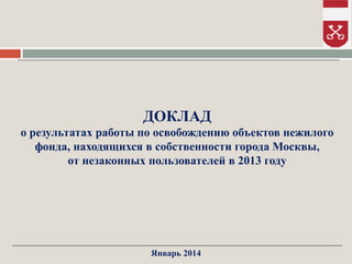 ДОКЛАД
о результатах работы по освобождению объектов нежилого
фонда, находящихся в собственности города Москвы,
от незаконных пользователей в 2013 году

Январь 2014

 