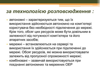 за технологією розповсюдження :
• автономні – характеризуються тим, що їх
використання здійснюється автономно на комп’ютері
користувача без необхідності підключення до мережі.
Крім того, обсяг цих ресурсів може бути довільним в
залежності від потужності комп’ютера та його
апаратних засобів;
• мережні – встановлюються на сервері та
використання їх здійснюється при підключенні до
мережі. Обсяг ресурсів, які можна використовувати
залежить від пропускної спроможності мережі;
• комбіновані – зазвичай використовуються при
поєднанні автономних та мережних ОЕР

 