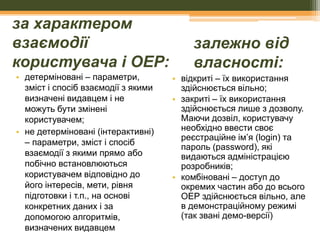 за характером
взаємодії
користувача і ОЕР:
• детерміновані – параметри,
зміст і спосіб взаємодії з якими
визначені видавцем і не
можуть бути змінені
користувачем;
• не детерміновані (інтерактивні)
– параметри, зміст і спосіб
взаємодії з якими прямо або
побічно встановлюються
користувачем відповідно до
його інтересів, мети, рівня
підготовки і т.п., на основі
конкретних даних і за
допомогою алгоритмів,
визначених видавцем

залежно від
власності:
• відкриті – їх використання
здійснюється вільно;
• закриті – їх використання
здійснюється лише з дозволу.
Маючи дозвіл, користувачу
необхідно ввести своє
реєстраційне ім’я (login) та
пароль (password), які
видаються адміністрацією
розробників;
• комбіновані – доступ до
окремих частин або до всього
ОЕР здійснюється вільно, але
в демонстраційному режимі
(так звані демо-версії)

 