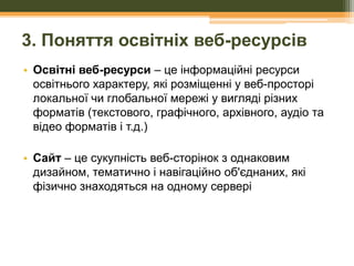 3. Поняття освітніх веб-ресурсів
• Освітні веб-ресурси – це інформаційні ресурси
освітнього характеру, які розміщенні у веб-просторі
локальної чи глобальної мережі у вигляді різних
форматів (текстового, графічного, архівного, аудіо та
відео форматів і т.д.)
• Сайт – це сукупність веб-сторінок з однаковим
дизайном, тематично і навігаційно об'єднаних, які
фізично знаходяться на одному сервері

 