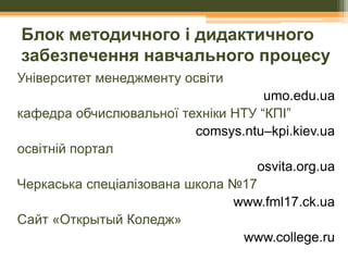 Блок методичного і дидактичного
забезпечення навчального процесу
Університет менеджменту освіти
umo.edu.ua
кафедра обчислювальної техніки НТУ “КПІ”
comsys.ntu–kpi.kiev.ua
освітній портал
osvita.org.ua
Черкаська спеціалізована школа №17
www.fml17.ck.ua
Сайт «Открытый Коледж»
www.college.ru

 