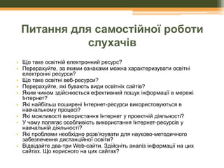 Питання для самостійної роботи
слухачів
• Що таке освітній електронний ресурс?
• Перерахуйте, за якими ознаками можна характеризувати освітні
електронні ресурси?
• Що таке освітні веб-ресурси?
• Перерахуйте, які бувають види освітніх сайтів?
• Яким чином здійснюється ефективний пошук інформації в мережі
Інтернет?
• Які найбільш поширені Інтернет-ресурси використовуються в
навчальному процесі?
• Які можливості використання Інтернет у проектній діяльності?
• У чому полягає особливість використання Інтернет-ресурсів у
навчальній діяльності?
• Які проблеми необхідно розв’язувати для науково-методичного
забезпечення дистанційної освіти?
• Відвідайте два-три Web-сайти. Здійсніть аналіз інформації на цих
сайтах. Що корисного на цих сайтах?

 