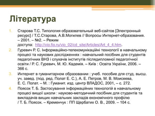 Література
1.

2.

3.

4.

Старова Т.С. Типология образовательный веб-сайтов [Электронный
ресурс] / Т.С.Старова, А.В.Могилев // Вопросы Интернет-образования.
– 2001. – №2. – Режим
доступа: http://vio.fio.ru/vio_02/cd_site/Articles/Art_4_4.htm.
Гуревич Р. С. Інформаційно-телекомунікаційні технології в навчальному
процесі та наукових дослідженнях : навчальний посібник для студентів
педагогічних ВНЗ і слухачів інститутів післядипломної педагогічної
освіти / Р. С. Гуревич, М. Ю. Кадемія. – Київ : Освіта України, 2006. –
366 с.
Интернет в гуманитарном образовании : учеб. пособие для студ. высш.
уч. завед. (под. ред. Полат Е. С.), А. Е. Петров, М. В. Моисеева,
Е. С. Полат. – М. : Гуманит. изд. центр ВЛАДОС, 2001, – с. 272.
Поясок Т. Б. Застосування інформаційних технологій в навчальному
процесі вищої школи : науково-методичний посібник для студентів та
викладачів вищих навчальних закладів економічного профілю
/ Т. Б. Поясок. – Кременчук : ПП Щербатих О. В., 2009. – 104 с.

 