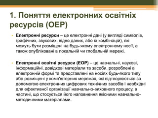 1. Поняття електронних освітніх
ресурсів (ОЕР)
• Електронні ресурси – це електронні дані (у вигляді символів,
графічних, звукових, відео даних, або їх комбінацій), які
можуть бути розміщені на будь-якому електронному носії, а
також опубліковані в локальній чи глобальній мережі.
• Електронні освітні ресурси (ЕОР) – це навчальні, наукові,
інформаційні, довідкові матеріали та засоби, розроблені в
електронній формі та представлені на носіях будь-якого типу
або розміщені у комп'ютерних мережах, які відтворюються за
допомогою електронних цифрових технічних засобів і необхідні
для ефективної організації навчально-виховного процесу, в
частині, що стосується його наповнення якісними навчальнометодичними матеріалами.

 