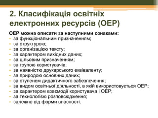 2. Класифікація освітніх
електронних ресурсів (ОЕР)
ОЕР можна описати за наступними ознаками:
• за функціональним призначенням;
• за структурою;
• за організацією тексту;
• за характером вихідних даних;
• за цільовим призначенням;
• за групою користувачів;
• за наявністю друкарського еквіваленту;
• за природою основних даних;
• за ступенем дидактичного забезпечення;
• за видом освітньої діяльності, в якій використовується ОЕР;
• за характером взаємодії користувача і ОЕР;
• за технологією розповсюдження;
• залежно від форми власності.

 