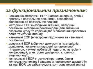 за функціональним призначенням:
• навчально-методичні ЕОР (навчальні плани, робочі
програми навчальних дисциплін, розроблені
відповідно до навчальних планів);
• методичні ЕОР (методичні вказівки, методичні
посібники, методичні рекомендації для вивчення
окремого курсу та керівництва з виконання проектних
робіт, тематичні плани);
• навчальні ЕОР (електронні підручники та навчальні
посібники);
• допоміжні ЕОР (збірники документів і матеріалів,
довідники, покажчики наукової та навчальної
літератури, наукові публікації педагогів, матеріали
конференцій, електронні довідники, словники,
енциклопедії);
• контролюючі ЕОР (тестуючі програми, банки
контрольних питань і завдань з навчальних дисциплін
та інші ЕОР, що забезпечують контроль якості знань)

 