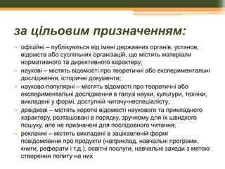 за цільовим призначенням:
• офіційні – публікуються від імені державних органів, установ,
відомств або суспільних організацій, що містять матеріали
нормативного та директивного характеру;
• наукові – містять відомості про теоретичні або експериментальні
дослідження, історичні документи;
• науково-популярні – містять відомості про теоретичні або
експериментальні дослідження в галузі науки, культури, техніки,
викладені у формі, доступній читачу-неспеціалісту;
• довідкові – містять короткі відомості наукового та прикладного
характеру, розташовані в порядку, зручному для їх швидкого
пошуку, але не призначені для послідовного читання;
• рекламні – містять викладені в зацікавленій формі
повідомлення про продукти (наприклад, навчальні програми,
книги, реферати і т.д.), освітні послуги, навчальні заходи з метою
створення попиту на них

 