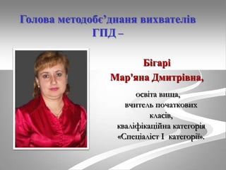 Голова методобє’днаня вихвателів
ГПД –
Бігарі
Мар'яна Дмитрівна,
освіта вища,
вчитель початкових
класів,
кваліфікаційна категорія
«Спеціаліст І категорії».

 