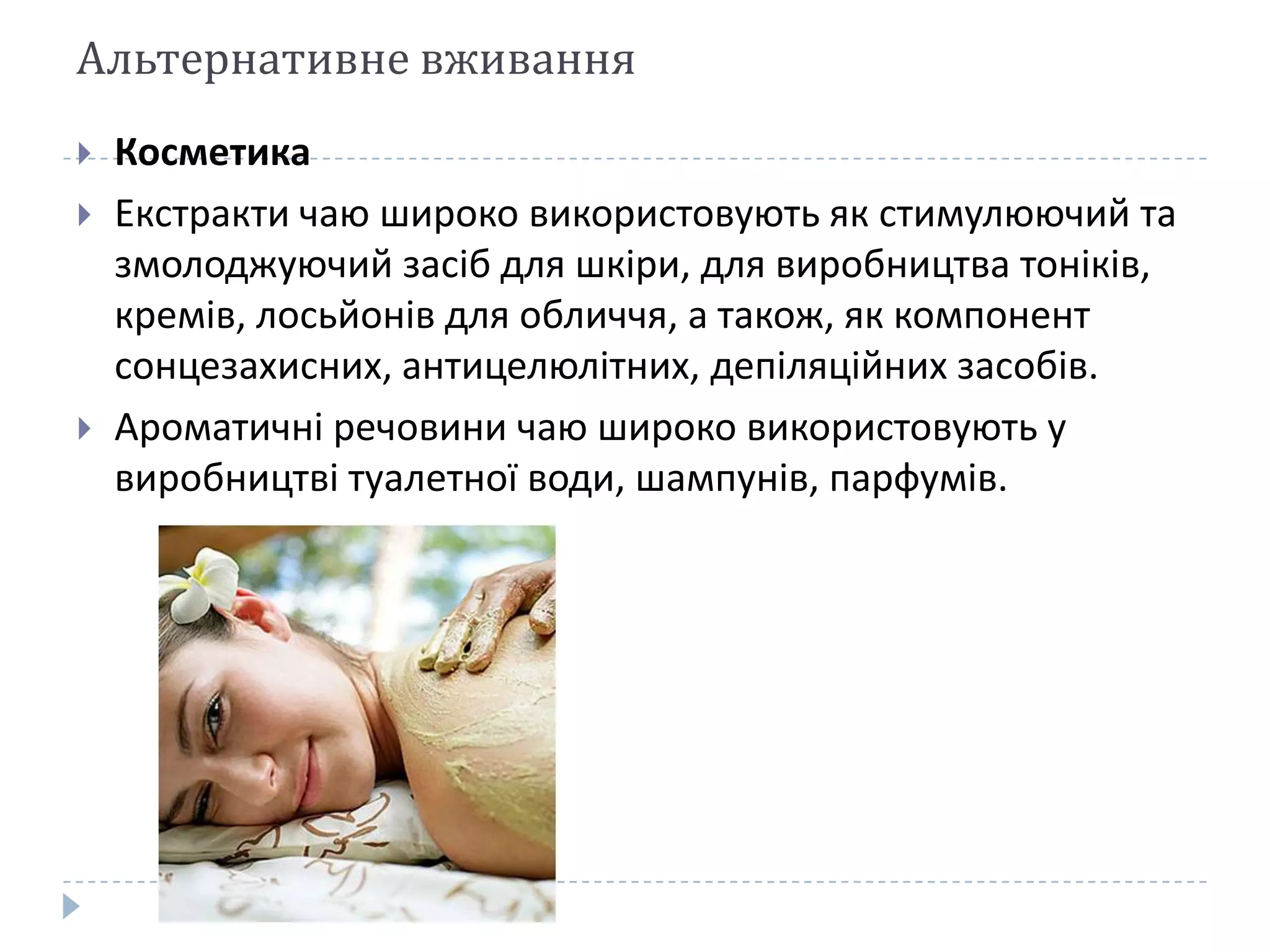 Альтернативне вживання





Косметика
Екстракти чаю широко використовують як стимулюючий та
змолоджуючий засіб для шкіри, для виробництва тоніків,
кремів, лосьйонів для обличчя, а також, як компонент
сонцезахисних, антицелюлітних, депіляційних засобів.
Ароматичні речовини чаю широко використовують у
виробництві туалетної води, шампунів, парфумів.

 