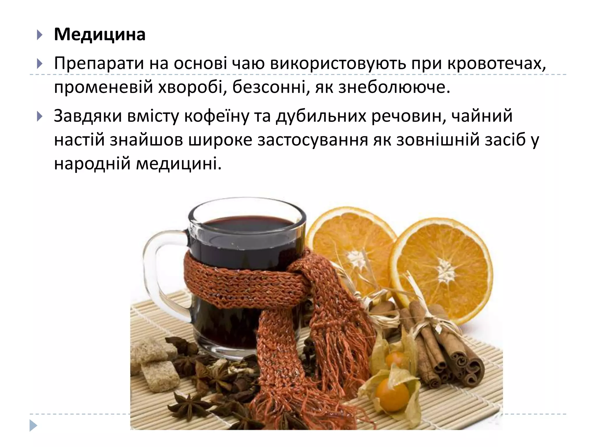




Медицина
Препарати на основі чаю використовують при кровотечах,
променевій хворобі, безсонні, як знеболююче.
Завдяки вмісту кофеїну та дубильних речовин, чайний
настій знайшов широке застосування як зовнішній засіб у
народній медицині.

 